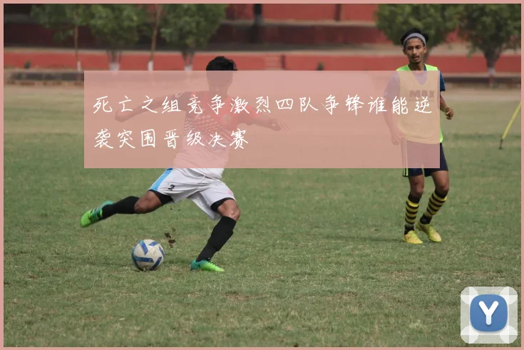 死亡之组竞争激烈四队争锋谁能逆袭突围晋级决赛