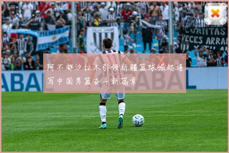 阿不都沙拉木引领新疆篮球崛起谱写中国男篮奋斗新篇章