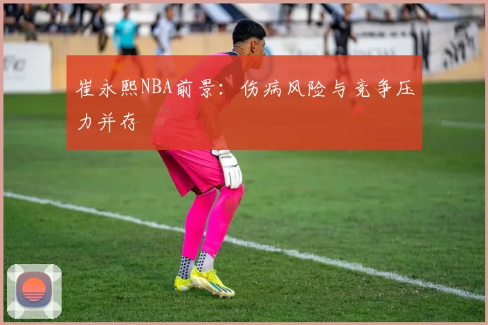 崔永熙NBA前景：伤病风险与竞争压力并存