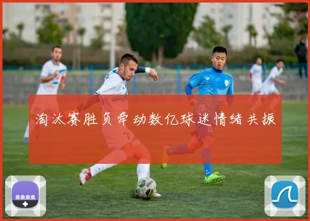 淘汰赛胜负牵动数亿球迷情绪共振