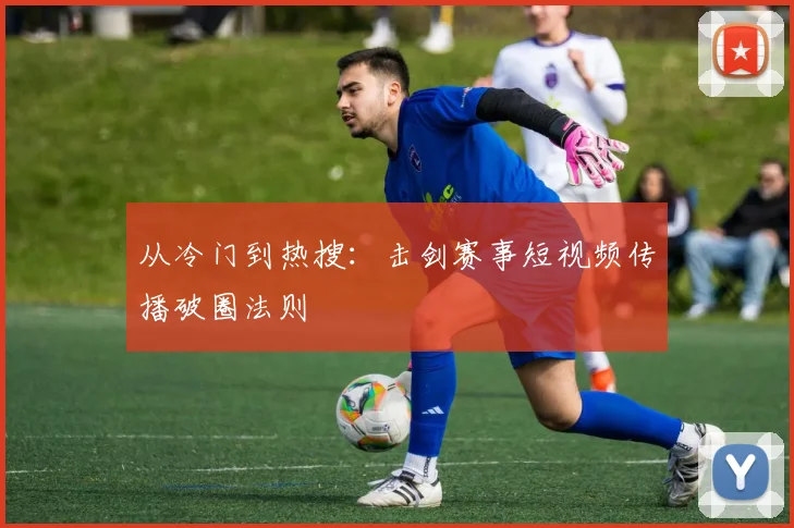 从冷门到热搜：击剑赛事短视频传播破圈法则