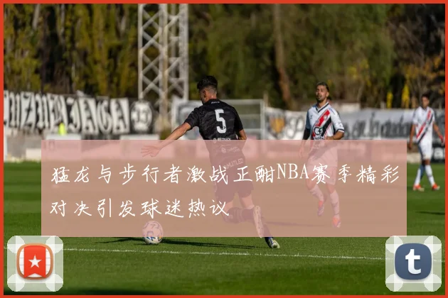 猛龙与步行者激战正酣NBA赛季精彩对决引发球迷热议