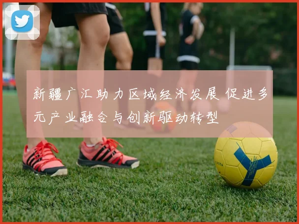 新疆广汇助力区域经济发展 促进多元产业融合与创新驱动转型