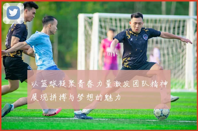 以篮球凝聚青春力量激发团队精神展现拼搏与梦想的魅力