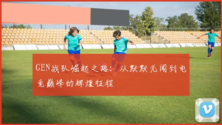 GEN战队崛起之路：从默默无闻到电竞巅峰的辉煌征程