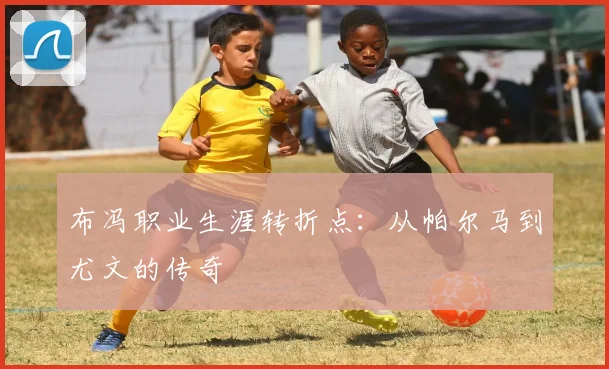 布冯职业生涯转折点：从帕尔马到尤文的传奇