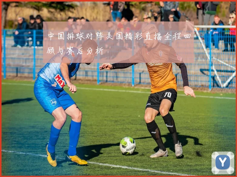 中国排球对阵美国精彩直播全程回顾与赛后分析