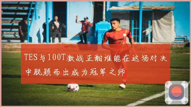 TES与100T激战正酣谁能在这场对决中脱颖而出成为冠军之师