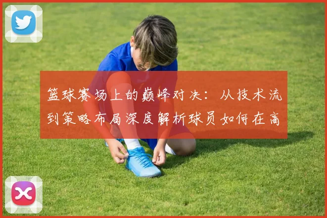篮球赛场上的巅峰对决：从技术流到策略布局深度解析球员如何在高强度对抗中脱颖而出